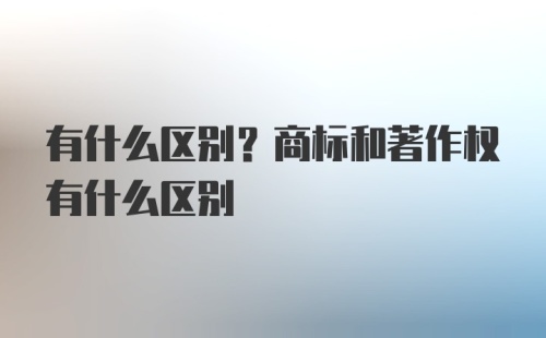 有什么区别?商标和著作权有什么区别