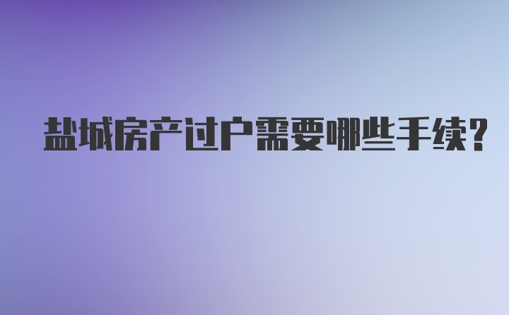 盐城房产过户需要哪些手续？