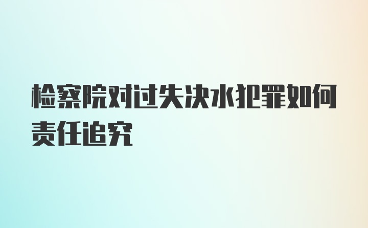 检察院对过失决水犯罪如何责任追究