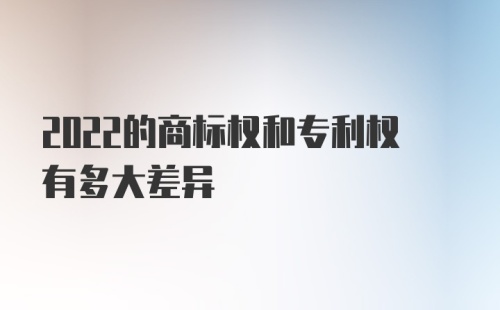 2022的商标权和专利权有多大差异