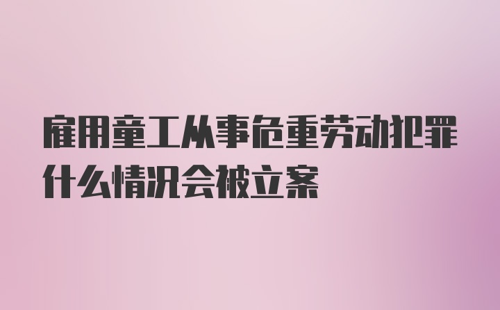 雇用童工从事危重劳动犯罪什么情况会被立案