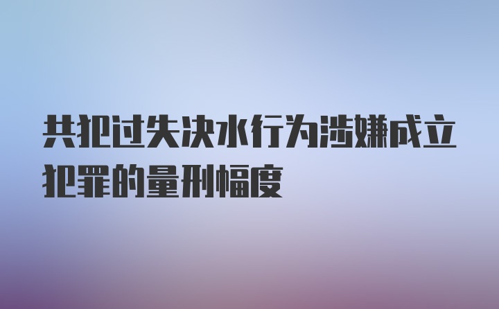 共犯过失决水行为涉嫌成立犯罪的量刑幅度