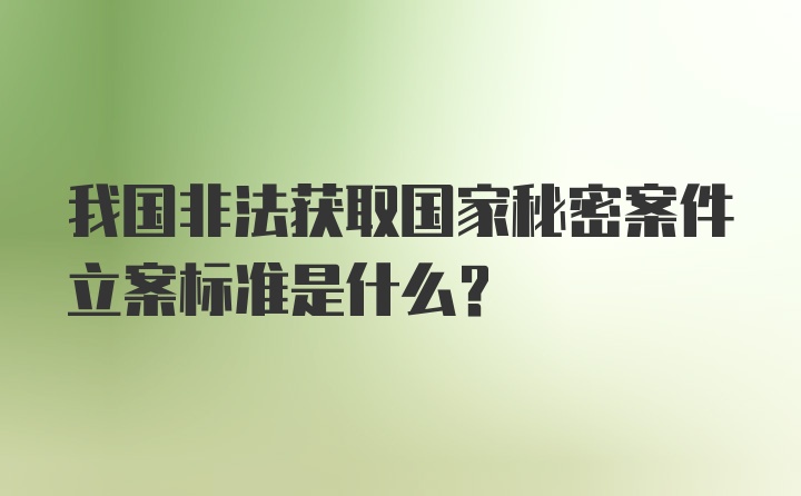 我国非法获取国家秘密案件立案标准是什么？