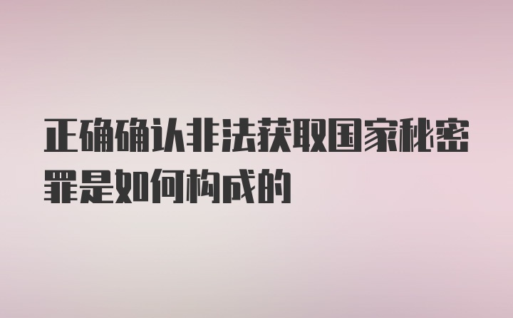 正确确认非法获取国家秘密罪是如何构成的