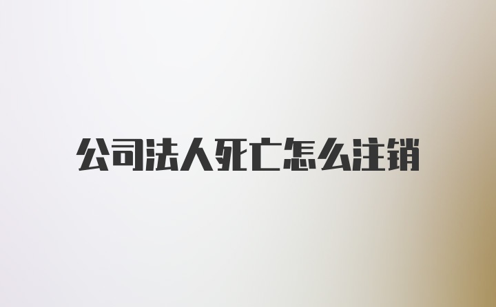 公司法人死亡怎么注销