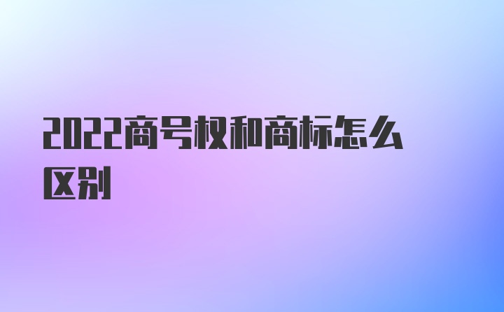 2022商号权和商标怎么区别