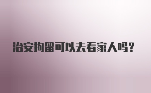 治安拘留可以去看家人吗？