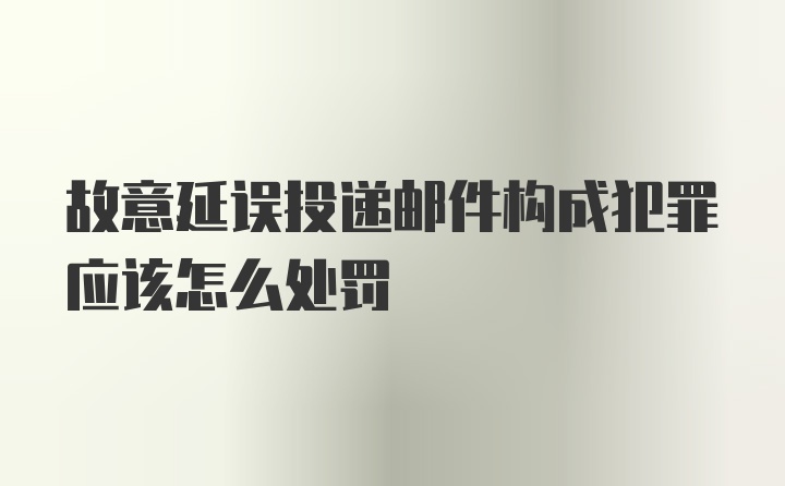 故意延误投递邮件构成犯罪应该怎么处罚