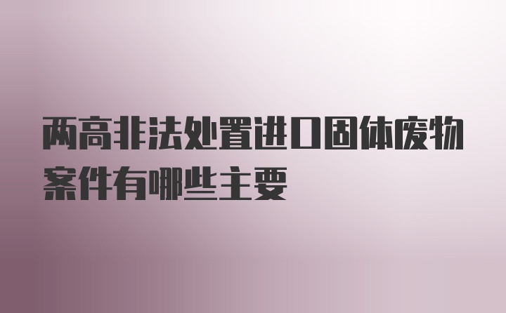 两高非法处置进口固体废物案件有哪些主要