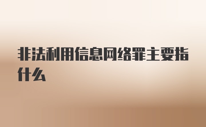 非法利用信息网络罪主要指什么