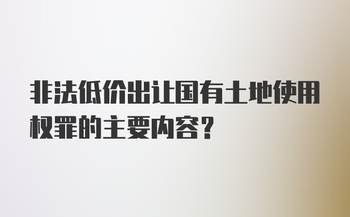 非法低价出让国有土地使用权罪的主要内容？