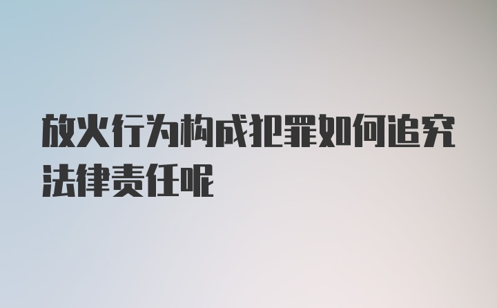 放火行为构成犯罪如何追究法律责任呢