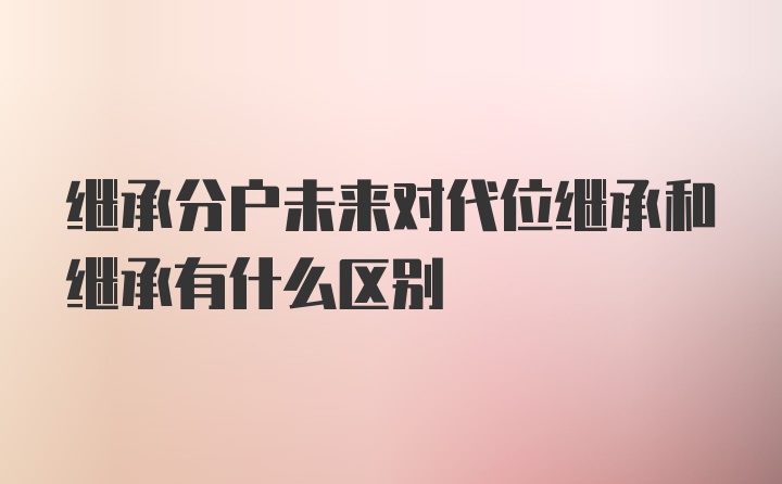 继承分户未来对代位继承和继承有什么区别