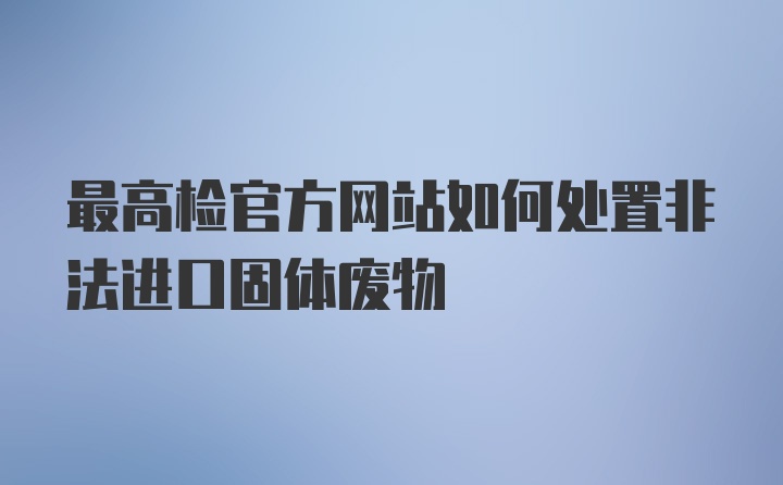 最高检官方网站如何处置非法进口固体废物