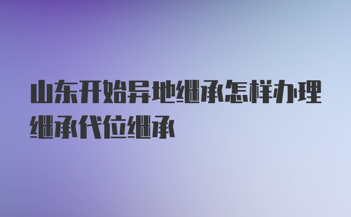 山东开始异地继承怎样办理继承代位继承