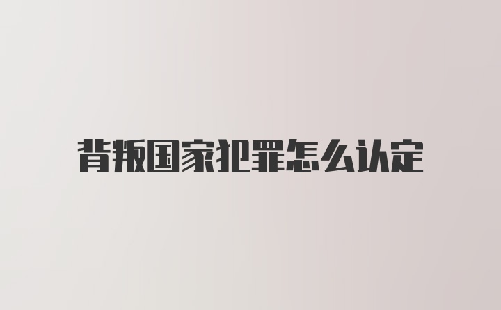 背叛国家犯罪怎么认定