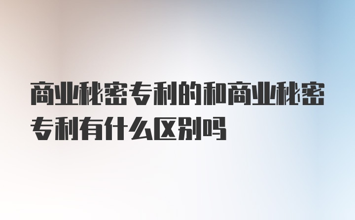 商业秘密专利的和商业秘密专利有什么区别吗