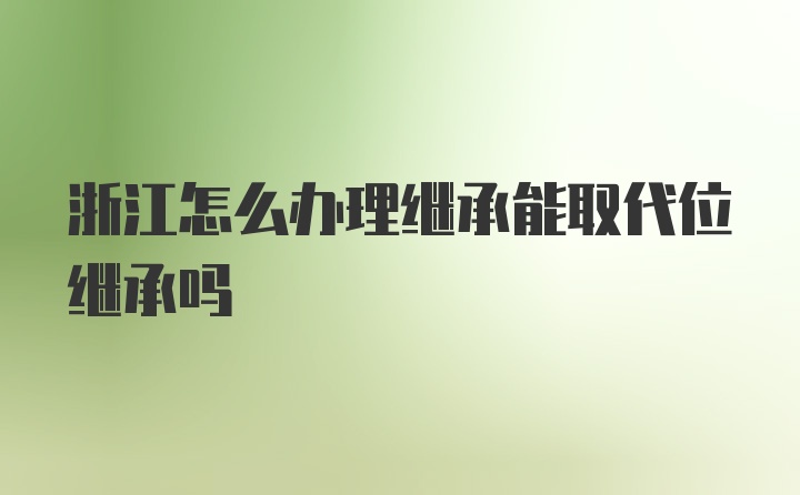 浙江怎么办理继承能取代位继承吗