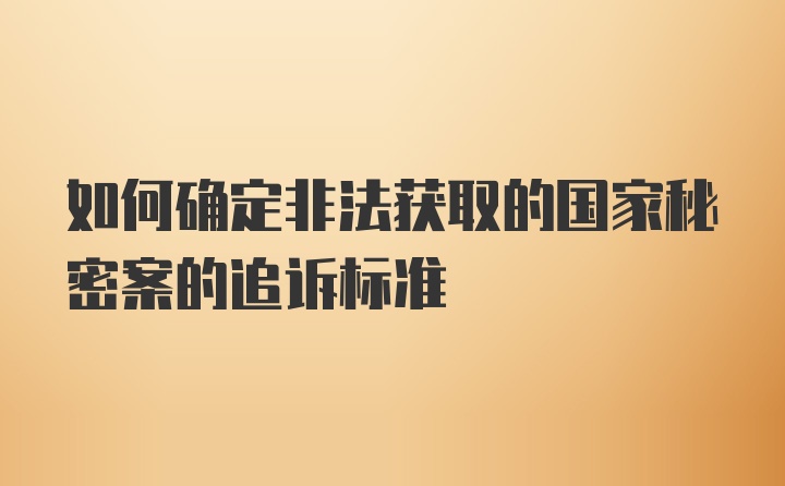 如何确定非法获取的国家秘密案的追诉标准