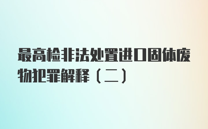 最高检非法处置进口固体废物犯罪解释(二)