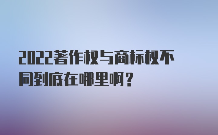 2022著作权与商标权不同到底在哪里啊？