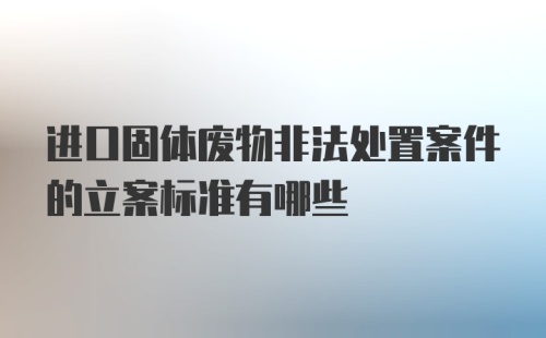 进口固体废物非法处置案件的立案标准有哪些