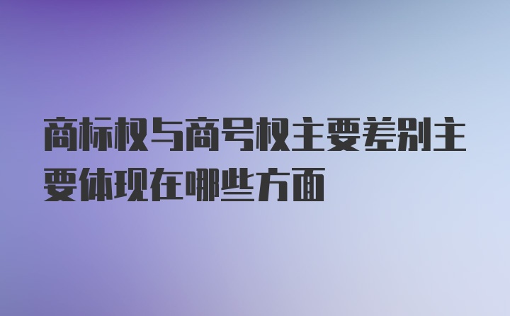 商标权与商号权主要差别主要体现在哪些方面