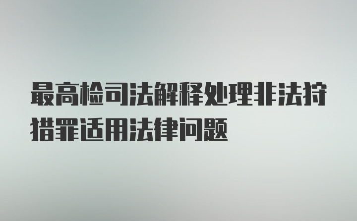 最高检司法解释处理非法狩猎罪适用法律问题