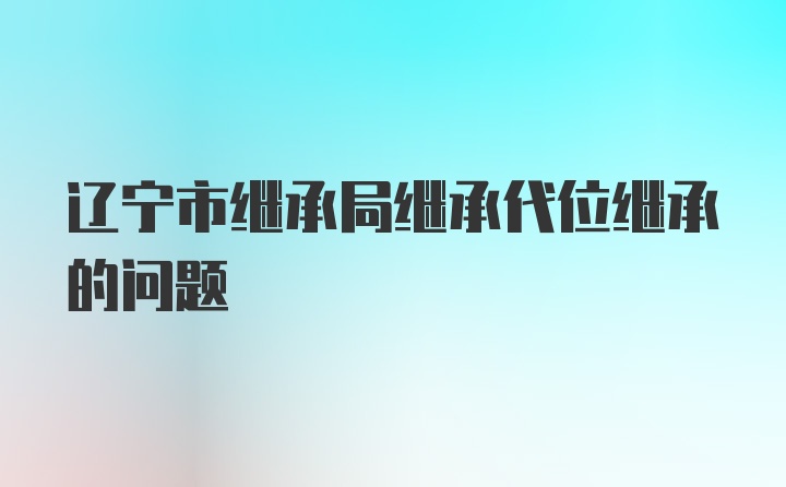 辽宁市继承局继承代位继承的问题