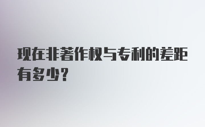 现在非著作权与专利的差距有多少?