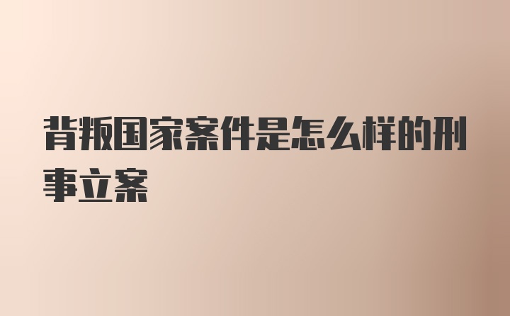 背叛国家案件是怎么样的刑事立案