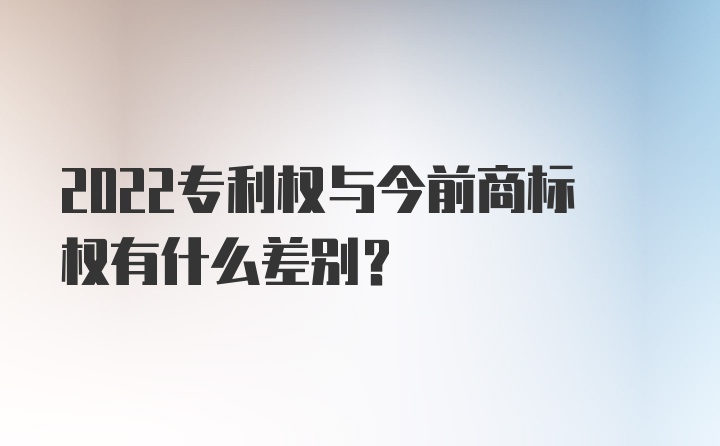 2022专利权与今前商标权有什么差别？