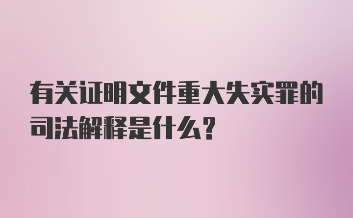 有关证明文件重大失实罪的司法解释是什么？