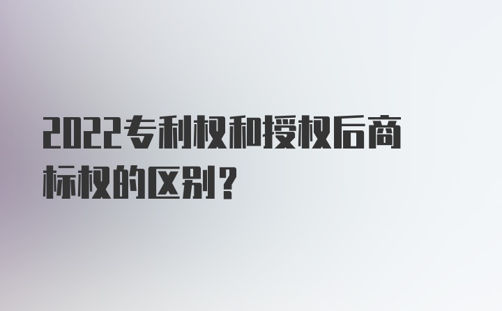 2022专利权和授权后商标权的区别？