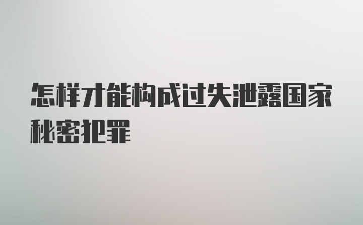 怎样才能构成过失泄露国家秘密犯罪