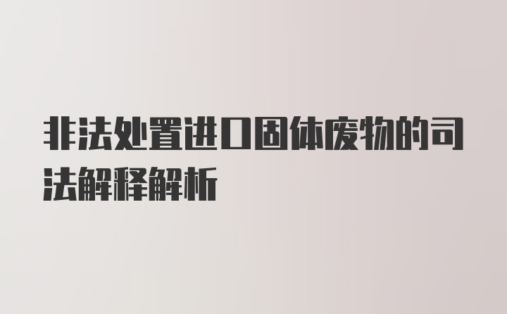 非法处置进口固体废物的司法解释解析