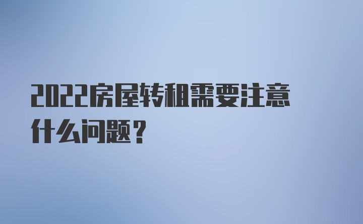 2022房屋转租需要注意什么问题？