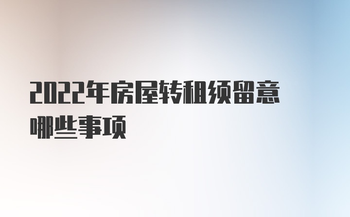 2022年房屋转租须留意哪些事项