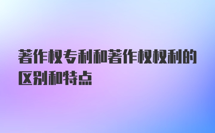 著作权专利和著作权权利的区别和特点