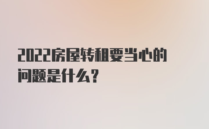 2022房屋转租要当心的问题是什么?