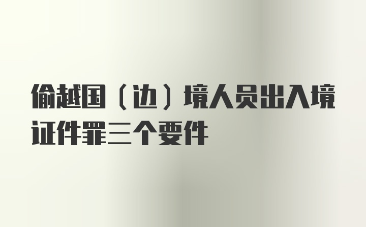 偷越国（边）境人员出入境证件罪三个要件