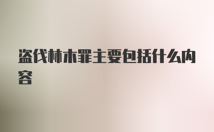 盗伐林木罪主要包括什么内容