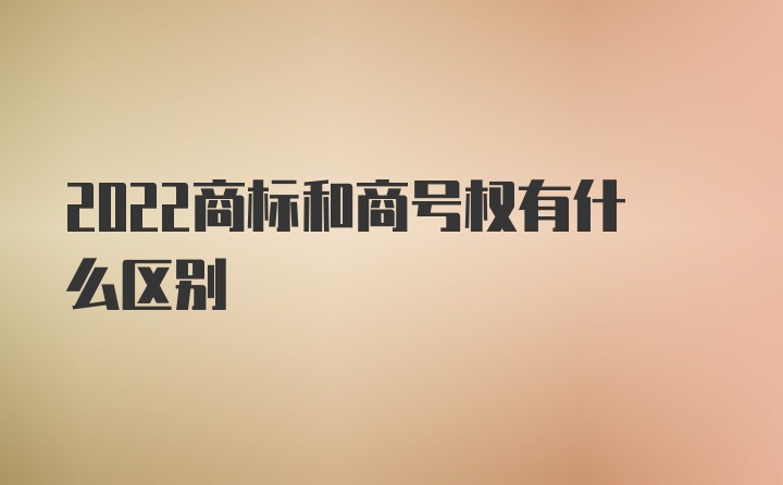 2022商标和商号权有什么区别