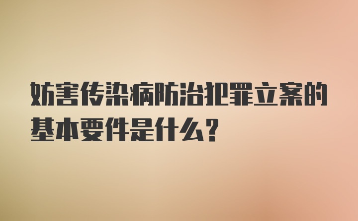 妨害传染病防治犯罪立案的基本要件是什么？