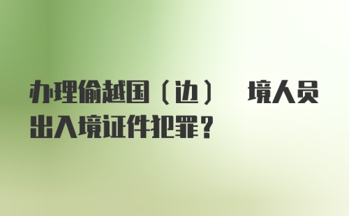 办理偷越国(边) 境人员出入境证件犯罪？