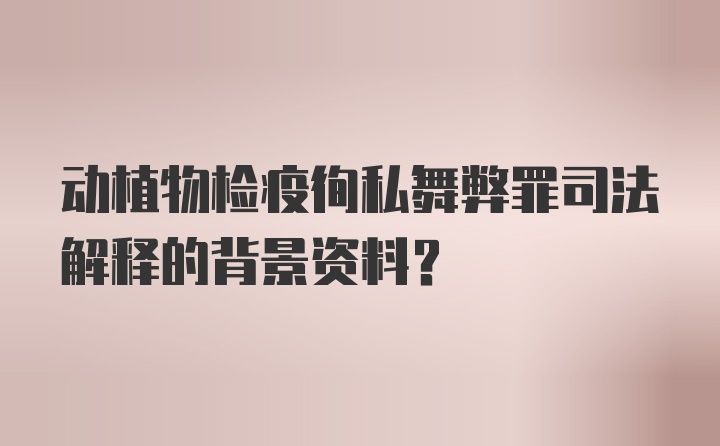 动植物检疫徇私舞弊罪司法解释的背景资料？