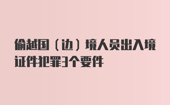 偷越国（边）境人员出入境证件犯罪3个要件