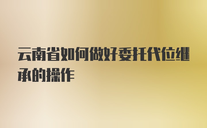 云南省如何做好委托代位继承的操作