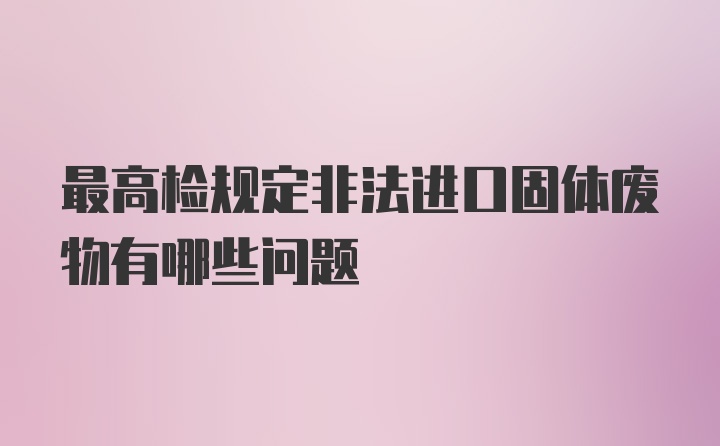 最高检规定非法进口固体废物有哪些问题