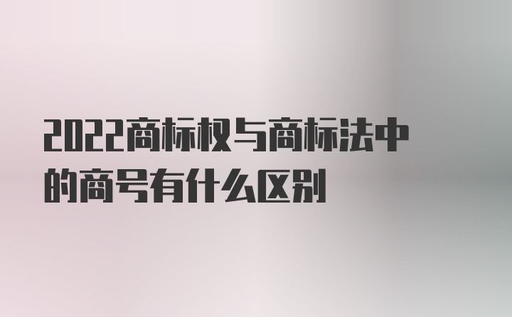 2022商标权与商标法中的商号有什么区别